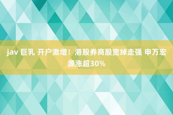 jav 巨乳 开户激增！港股券商股宽绰走强 申万宏源涨超30%