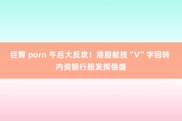 巨臀 porn 午后大反攻！港股献技“V”字回转 内资银行股发挥强盛