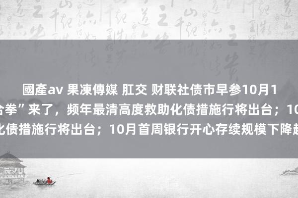 國產av 果凍傳媒 肛交 财联社债市早参10月14日|一揽子财政策略“组合拳”来了，频年最清高度救助化债措施行将出台；10月首周银行开心存续规模下降超万亿