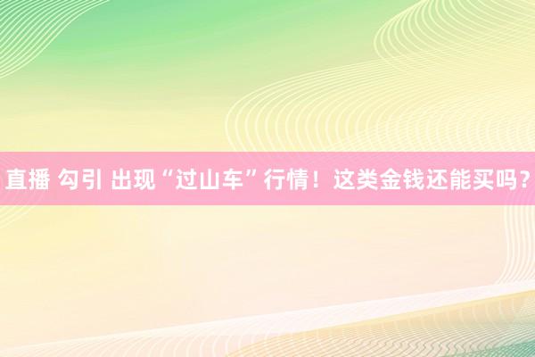 直播 勾引 出现“过山车”行情！这类金钱还能买吗？