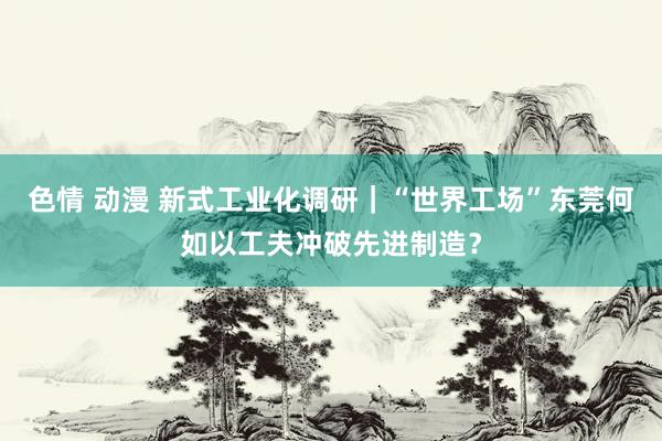 色情 动漫 新式工业化调研｜“世界工场”东莞何如以工夫冲破先进制造？