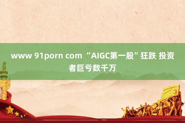www 91porn com “AIGC第一股”狂跌 投资者巨亏数千万