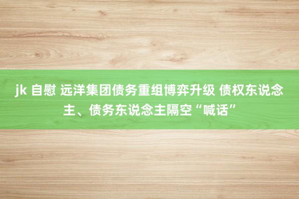 jk 自慰 远洋集团债务重组博弈升级 债权东说念主、债务东说念主隔空“喊话”