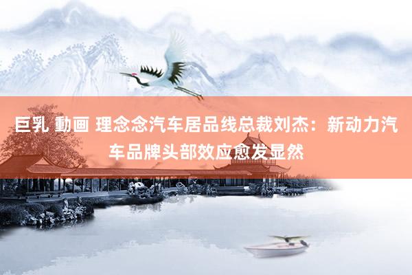 巨乳 動画 理念念汽车居品线总裁刘杰：新动力汽车品牌头部效应愈发显然