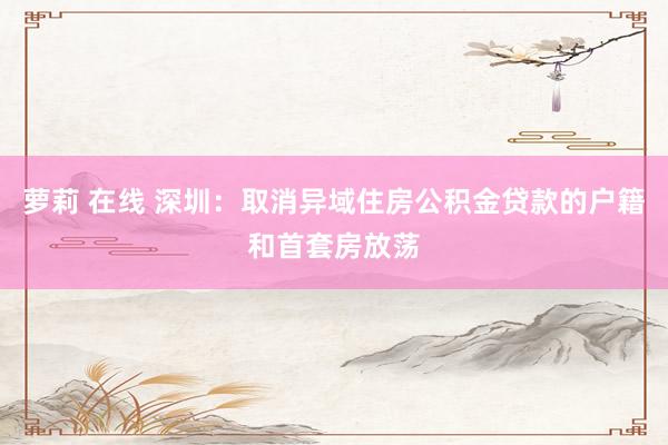 萝莉 在线 深圳：取消异域住房公积金贷款的户籍和首套房放荡