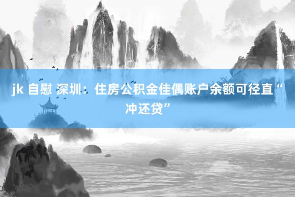 jk 自慰 深圳：住房公积金佳偶账户余额可径直“冲还贷”