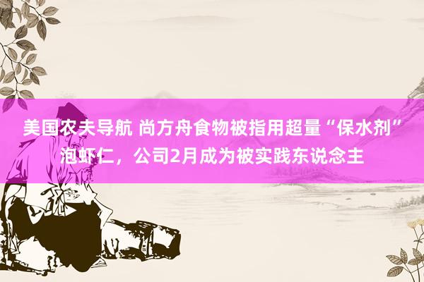 美国农夫导航 尚方舟食物被指用超量“保水剂”泡虾仁，公司2月成为被实践东说念主