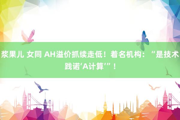 浆果儿 女同 AH溢价抓续走低！着名机构：“是技术践诺‘A计算’”！