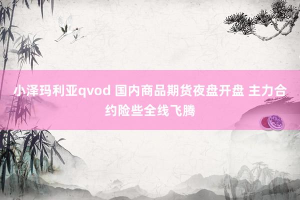 小泽玛利亚qvod 国内商品期货夜盘开盘 主力合约险些全线飞腾