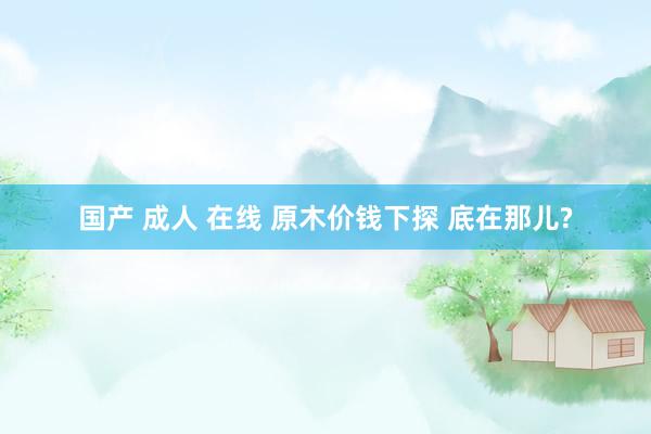 国产 成人 在线 原木价钱下探 底在那儿?