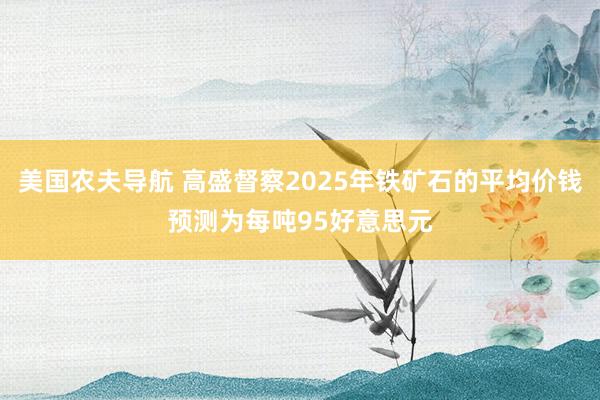 美国农夫导航 高盛督察2025年铁矿石的平均价钱预测为每吨95好意思元