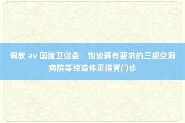 调教 av 国度卫健委：饱读舞有要求的三级空洞病院等缔造体重措置门诊