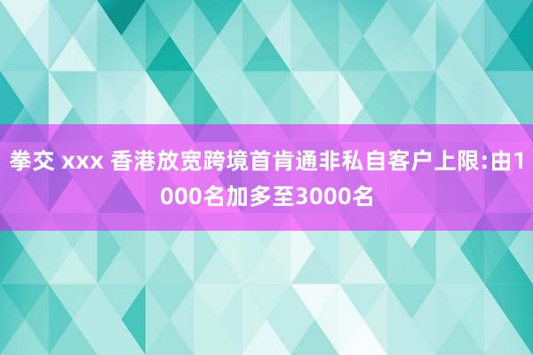 拳交 xxx 香港放宽跨境首肯通非私自客户上限:由1000名加多至3000名