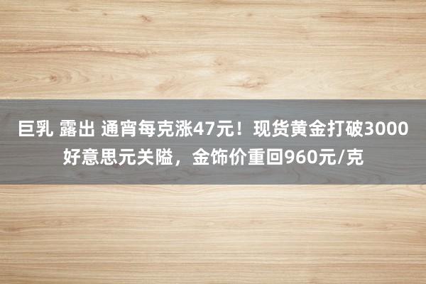巨乳 露出 通宵每克涨47元！现货黄金打破3000好意思元关隘，金饰价重回960元/克
