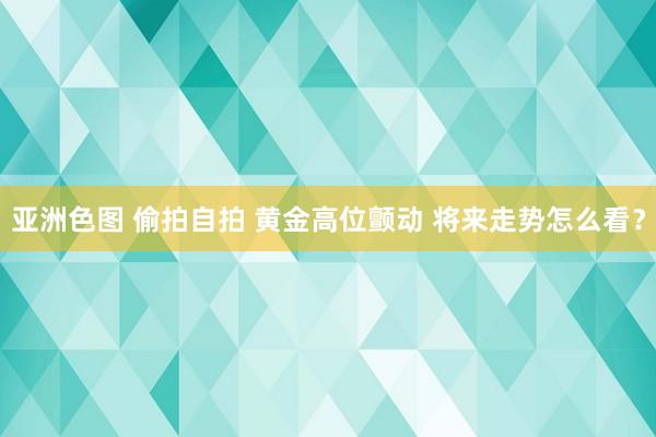 亚洲色图 偷拍自拍 黄金高位颤动 将来走势怎么看？