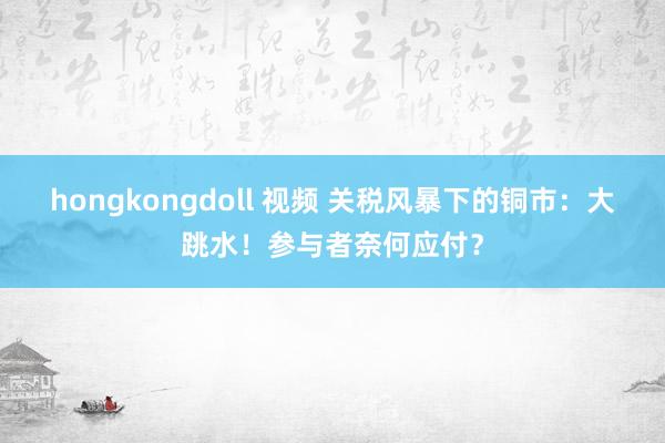 hongkongdoll 视频 关税风暴下的铜市：大跳水！参与者奈何应付？