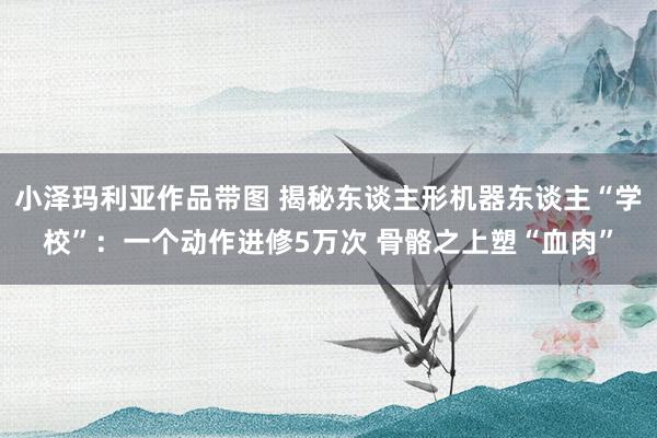 小泽玛利亚作品带图 揭秘东谈主形机器东谈主“学校”：一个动作进修5万次 骨骼之上塑“血肉”