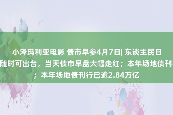 小泽玛利亚电影 债市早参4月7日| 东谈主民日报：降准、降息随时可出台，当天债市早盘大幅走红；本年场地债刊行已逾2.84万亿