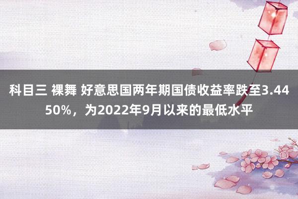 科目三 裸舞 好意思国两年期国债收益率跌至3.4450%，为2022年9月以来的最低水平