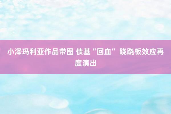 小泽玛利亚作品带图 债基“回血” 跷跷板效应再度演出